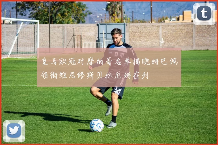皇马欧冠对摩纳哥名单揭晓姆巴佩领衔维尼修斯贝林厄姆在列