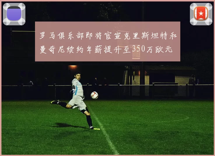 罗马俱乐部即将官宣克里斯坦特和曼奇尼续约年薪提升至350万欧元