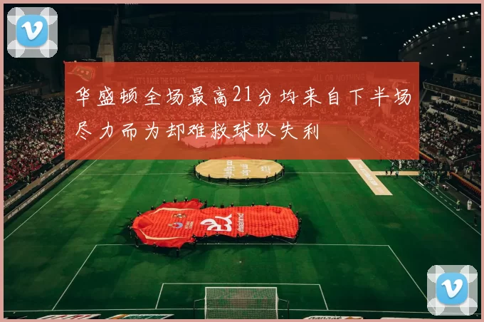 华盛顿全场最高21分均来自下半场尽力而为却难救球队失利