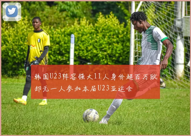 韩国U23阵容强大11人身价超百万欧却无一人参加本届U23亚运会