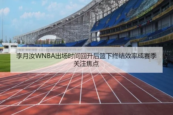李月汝WNBA出场时间回升后篮下终结效率成赛季关注焦点